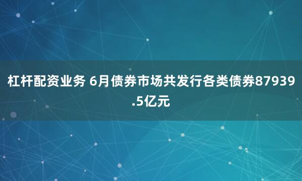 杠杆配资业务 6月债券市场共发行各类债券87939.5亿元