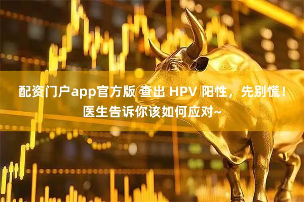 配资门户app官方版 查出 HPV 阳性，先别慌！医生告诉你该如何应对~