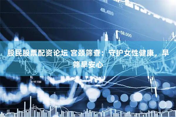 股民股票配资论坛 宫颈筛查：守护女性健康，早筛早安心