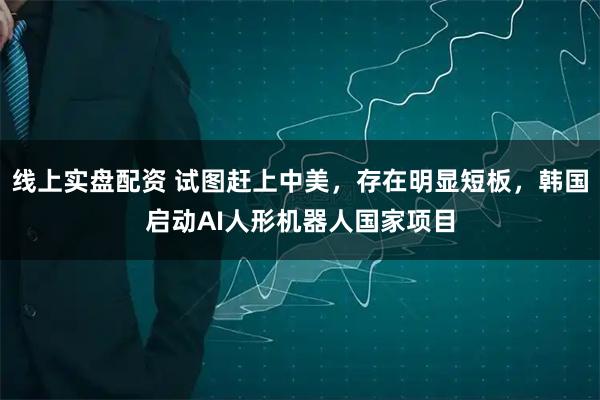 线上实盘配资 试图赶上中美，存在明显短板，韩国启动AI人形机器人国家项目
