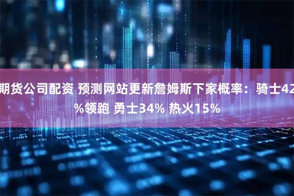 期货公司配资 预测网站更新詹姆斯下家概率：骑士42%领跑 勇士34% 热火15%