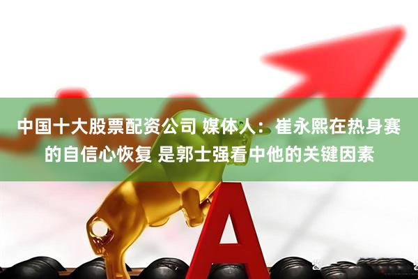 中国十大股票配资公司 媒体人：崔永熙在热身赛的自信心恢复 是郭士强看中他的关键因素