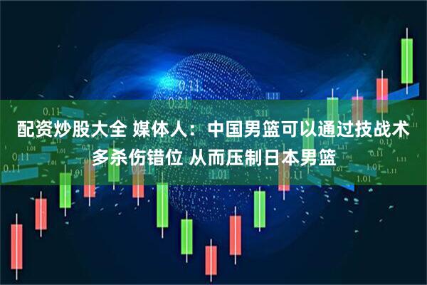 配资炒股大全 媒体人：中国男篮可以通过技战术多杀伤错位 从而压制日本男篮