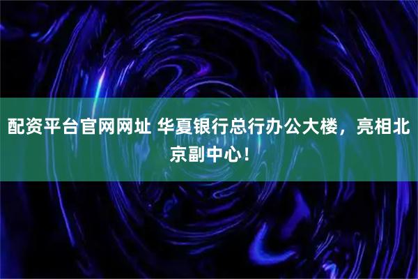 配资平台官网网址 华夏银行总行办公大楼，亮相北京副中心！