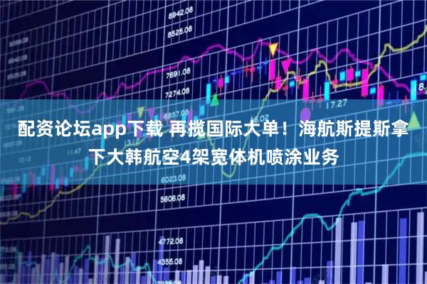 配资论坛app下载 再揽国际大单！海航斯提斯拿下大韩航空4架宽体机喷涂业务
