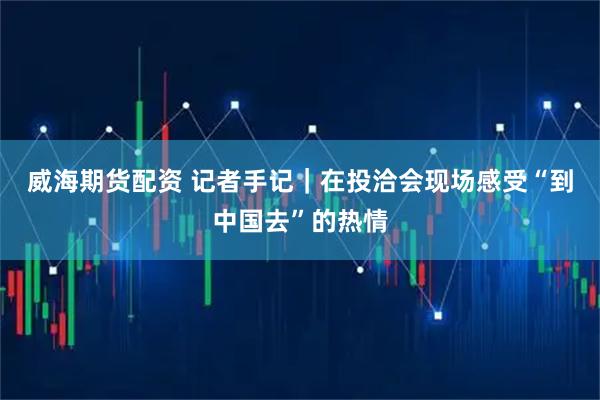 威海期货配资 记者手记｜在投洽会现场感受“到中国去”的热情
