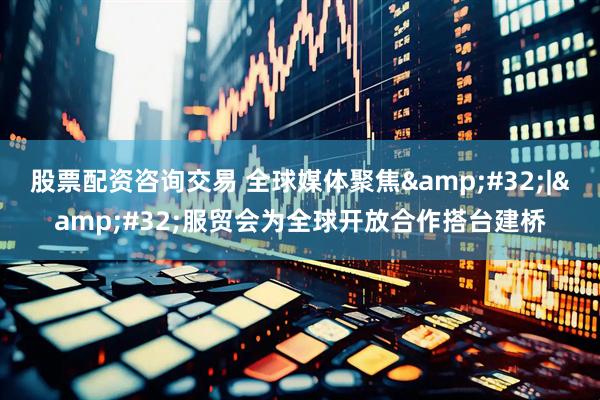 股票配资咨询交易 全球媒体聚焦 | 服贸会为全球开放合作搭台建桥